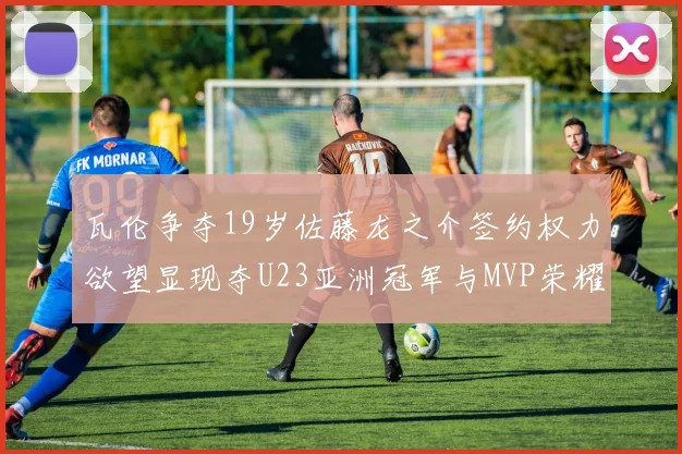 瓦伦争夺19岁佐藤龙之介签约权力欲望显现夺U23亚洲冠军与MVP荣耀