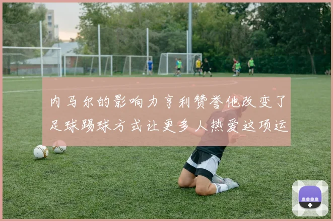 内马尔的影响力亨利赞誉他改变了足球踢球方式让更多人热爱这项运动