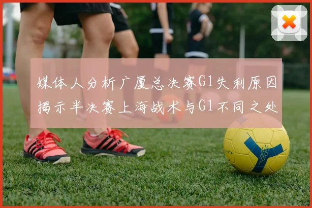 媒体人分析广厦总决赛G1失利原因揭示半决赛上海战术与G1不同之处