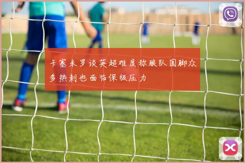 卡塞米罗谈英超难度称狼队国脚众多热刺也面临保级压力