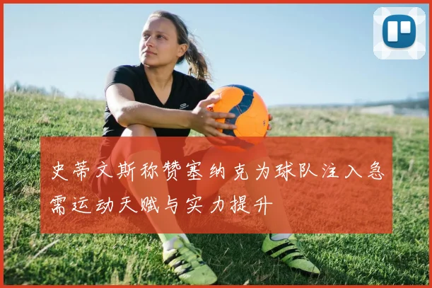 史蒂文斯称赞塞纳克为球队注入急需运动天赋与实力提升