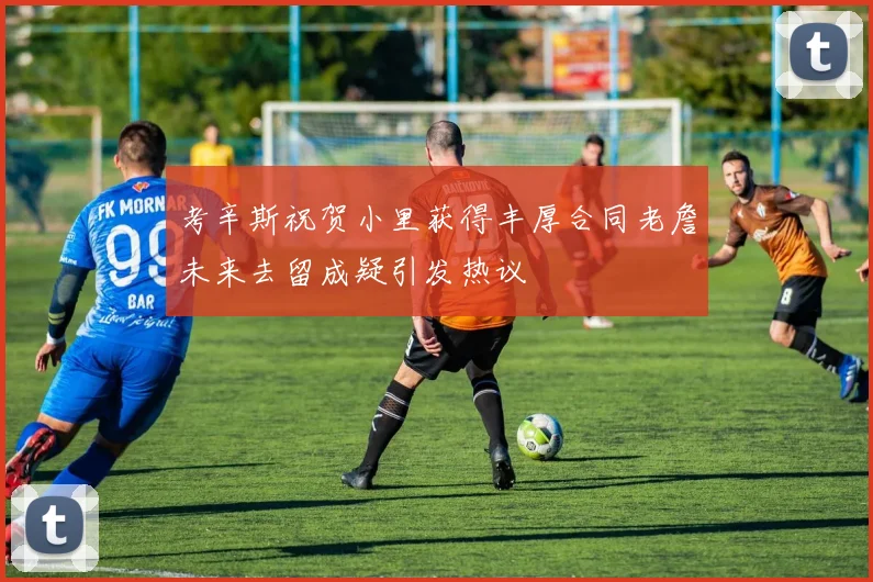 考辛斯祝贺小里获得丰厚合同老詹未来去留成疑引发热议
