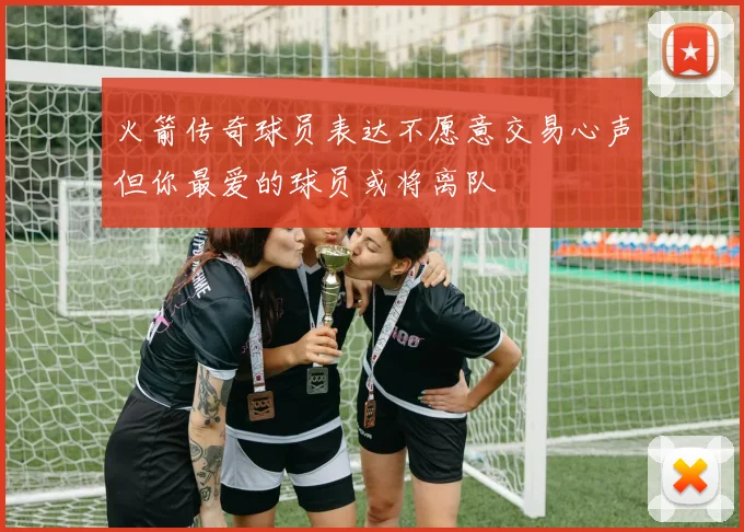 火箭传奇球员表达不愿意交易心声但你最爱的球员或将离队