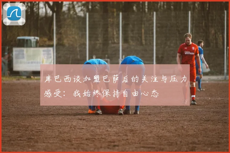 库巴西谈加盟巴萨后的关注与压力感受：我始终保持自由心态