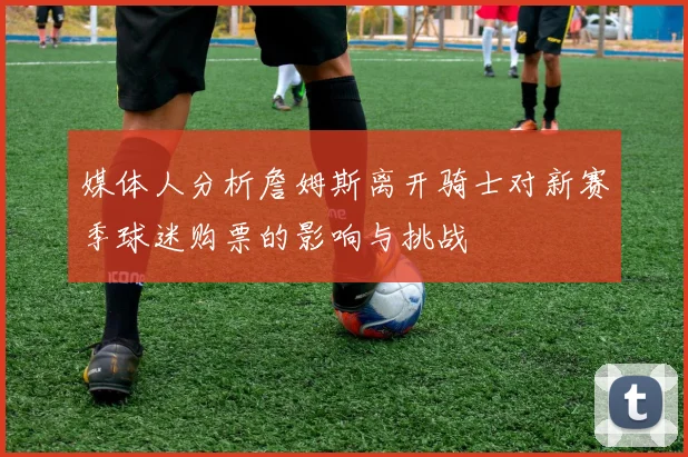 媒体人分析詹姆斯离开骑士对新赛季球迷购票的影响与挑战
