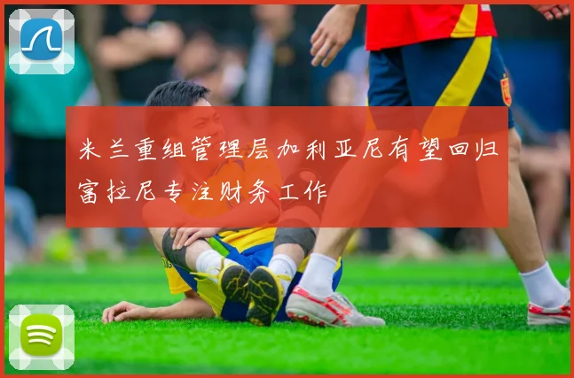 米兰重组管理层加利亚尼有望回归富拉尼专注财务工作