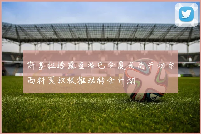 斯基拉透露查洛巴今夏或离开切尔西科莫积极推动转会计划